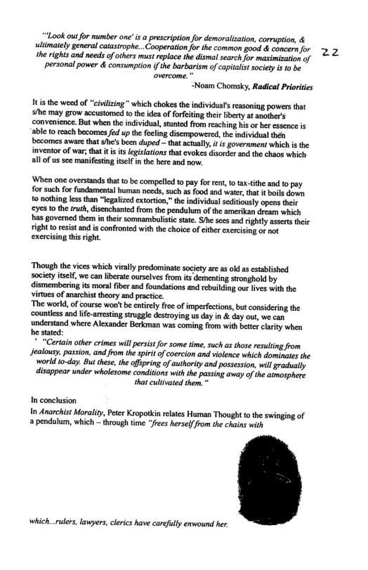 “Look outfor number one" i a prescription for demoralization, corruption, & limately general catasirophe.. Cooperationfr the common good & concernifor 7 5 the rights and needs of ohers must replace the disma search for maximization of personal power & consumpiion ifthe barbarism of capitalist society is 10 be overcome.  ~Noam Chomsky, Radical Priorides  Itis the weed of “civilizing " which chokes the individua’s reasoning powers that S/he may grow accustomed to the idea of forfeiing their liberty at another’s ‘convenience. But when the individual, stunted from reaching his o her essence is able to reach becomes fed up th fecling disempowered, the inividual then becomes aware that $he’s been duped — that actully, i s government which is the inventor of war; that it s is legisiations that evokes disorder and the chaos which all of us sce manifesting itelf i the here and now,  ‘When one overstands tha o be compelled o pay for rent,to tax-tithe and to pay for such for fundamental human nceds, such as food and water,that it boils down 0 nothing less than “legalzed extortion,” the individual seditiously opens their €S o the fruh, isenchanted from the pendulum of the amerikan dream which has govermed them intheir somnambalistc state. S/he sees and rightly assets their right to esist and is confronted with the choice of either exercising of not exercising thisright.  Though the vices which virally predominate society are as od as established society tself, we can liberate ourslves from its dementing sironghold by dismembering ts moral fiber and foundations and rebuilding our lives with the virtues of anarchisttheory and practice. ‘The world, of course won’tbe entiely fre of imperfections, but considering the ‘countless and life-amesting struggle destroying us day in & day out, we can understand where Alexander Berkman was coming from with better clarity when he stated: " “Certain other crimes will persist for some time, such as those resuling from Jealousy. passion. and from the spiritof coercion and violence which dominates the world to-day. But these, the ofspring of authority and possession, wll gradhally disappear under wholesome conditions with the passing away of the aimosphere that culivared them. "  In conclusion  In Anarchist Moraliy, Peer Ksopotkin elates Human Thought to the swinging of a pendulum, which ~ through time “Jrees herselffrom the chains with  which..rulers, lawyers, clerics have carefully enwound her: 